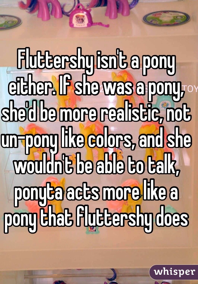 Fluttershy isn't a pony either. If she was a pony, she'd be more realistic, not un-pony like colors, and she wouldn't be able to talk, ponyta acts more like a pony that fluttershy does 