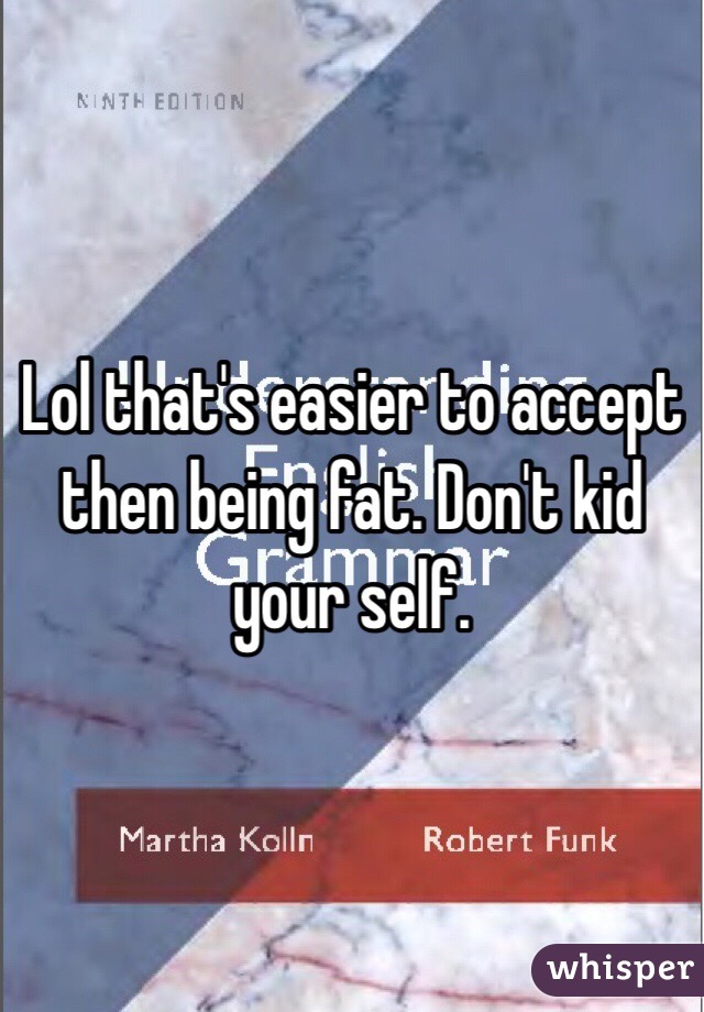 Lol that's easier to accept then being fat. Don't kid your self. 