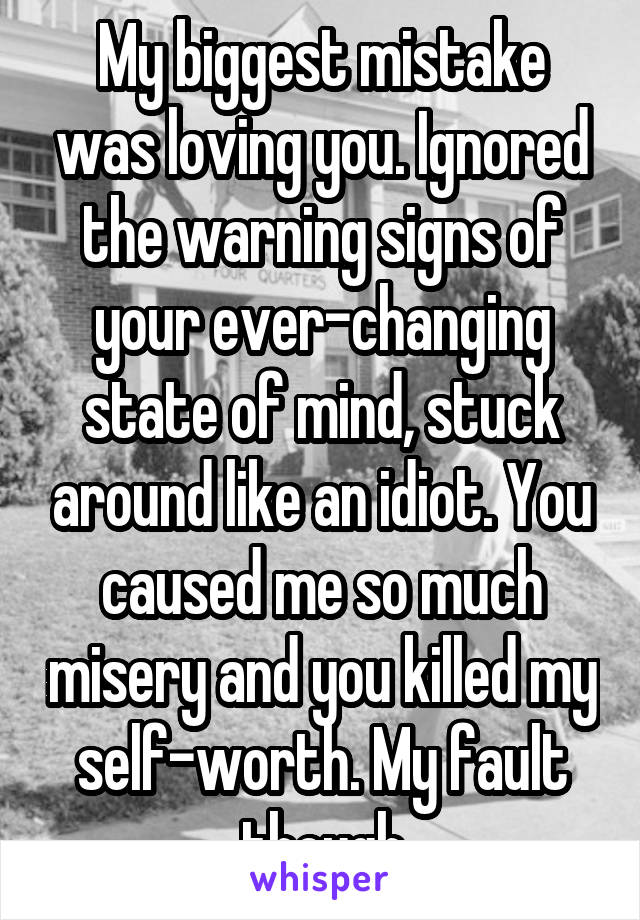 My biggest mistake was loving you. Ignored the warning signs of your ever-changing state of mind, stuck around like an idiot. You caused me so much misery and you killed my self-worth. My fault though