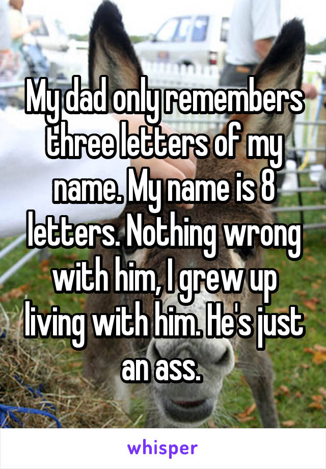 My dad only remembers three letters of my name. My name is 8 letters. Nothing wrong with him, I grew up living with him. He's just an ass. 