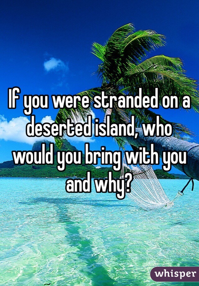 If you were stranded on a deserted island, who would you bring with you and why?