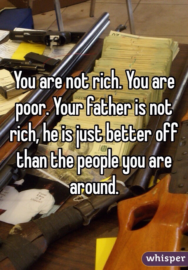 You are not rich. You are poor. Your father is not rich, he is just better off than the people you are around. 