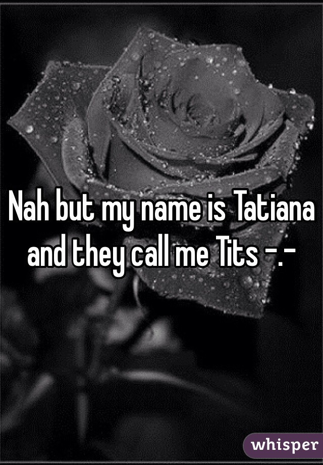 Nah but my name is Tatiana and they call me Tits -.-