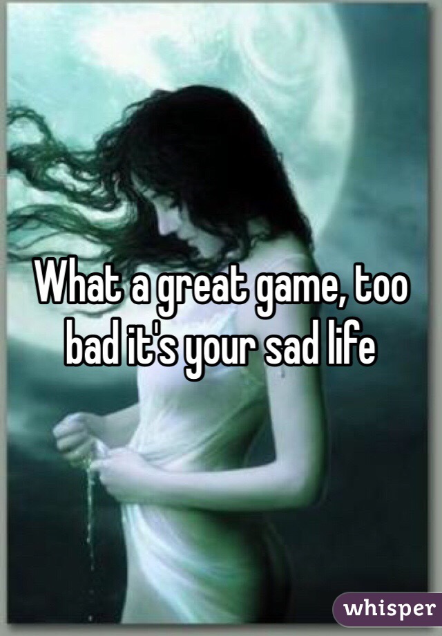 What a great game, too bad it's your sad life