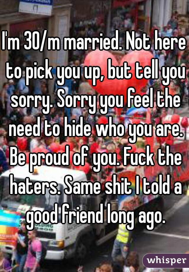 I'm 30/m married. Not here to pick you up, but tell you sorry. Sorry you feel the need to hide who you are. Be proud of you. Fuck the haters. Same shit I told a good friend long ago.