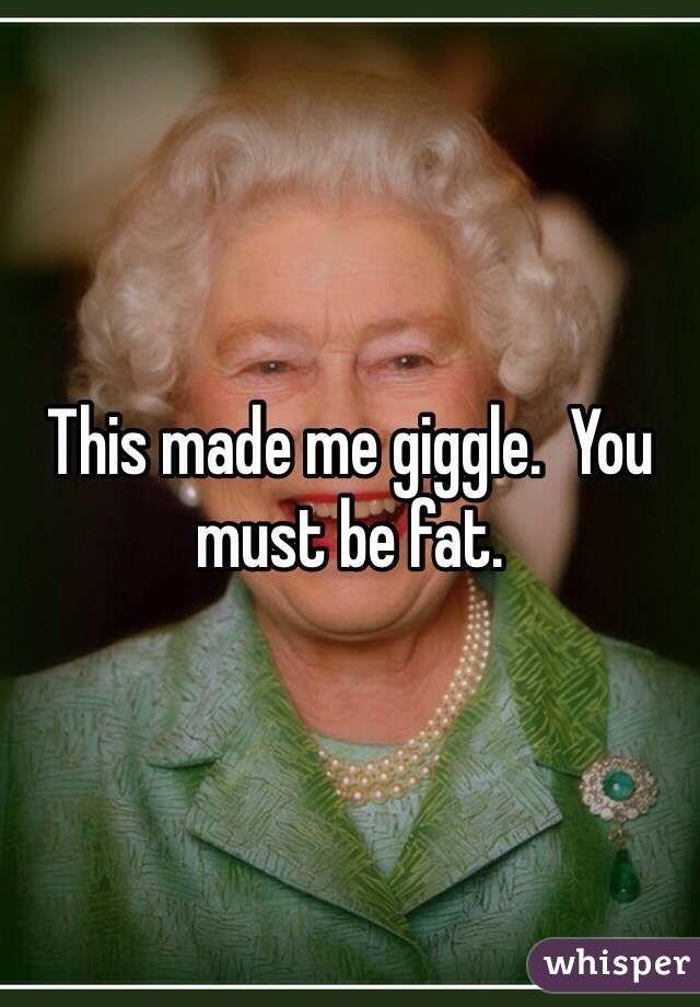 This made me giggle.  You must be fat.