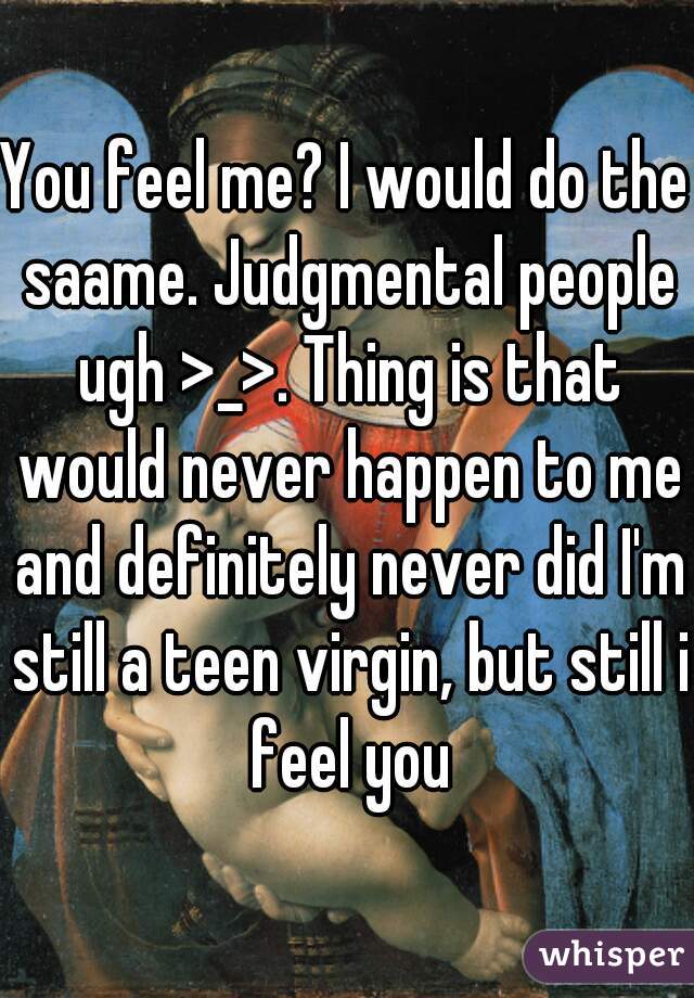 You feel me? I would do the saame. Judgmental people ugh >_>. Thing is that would never happen to me and definitely never did I'm still a teen virgin, but still i feel you