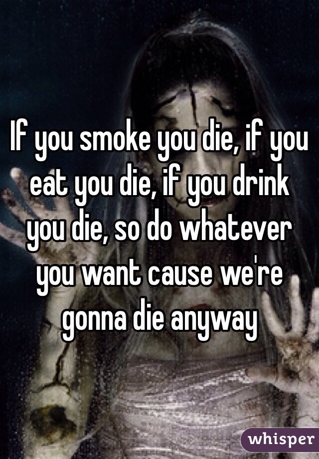 If you smoke you die, if you eat you die, if you drink you die, so do whatever you want cause we're gonna die anyway