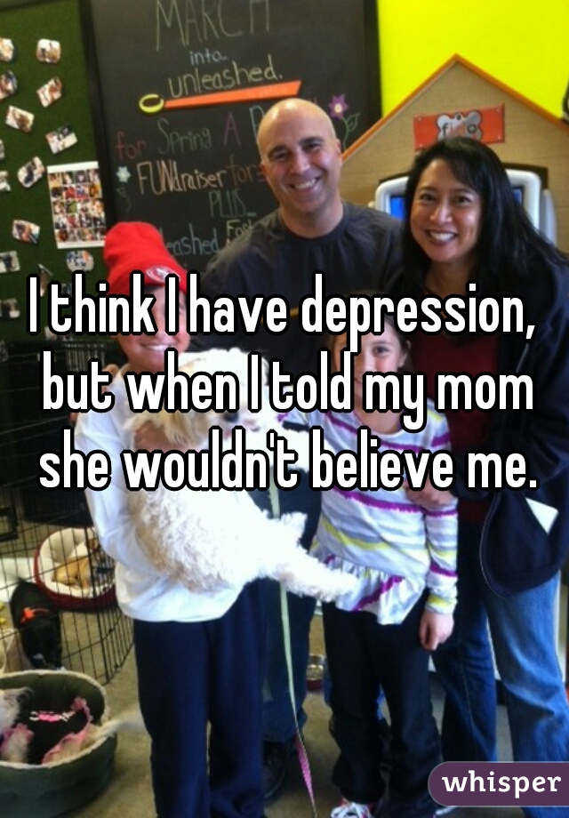 I think I have depression, but when I told my mom she wouldn't believe me.