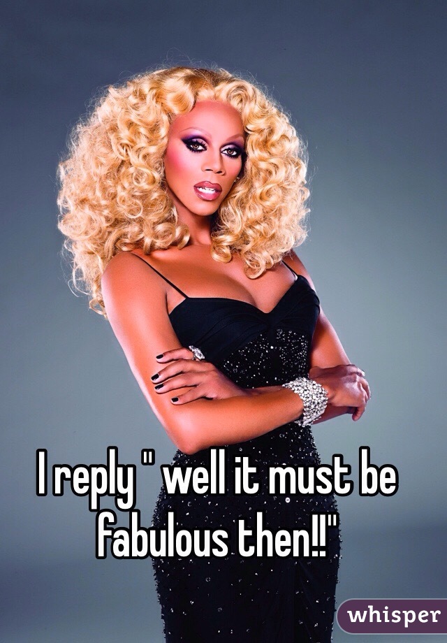 I reply " well it must be fabulous then!!"