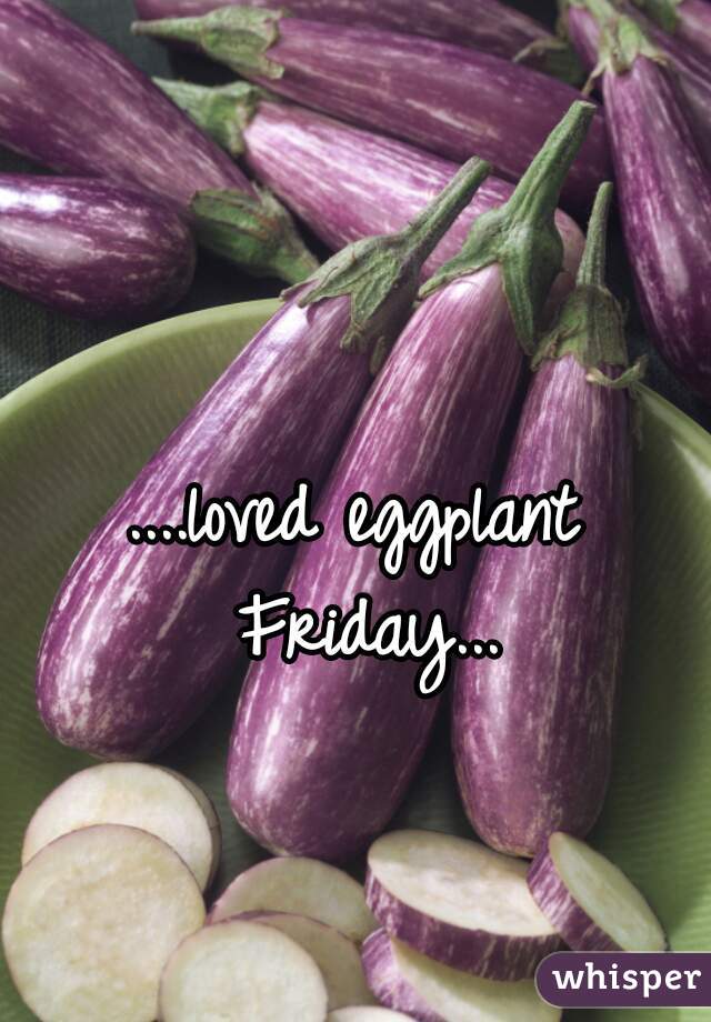 ....loved eggplant Friday...