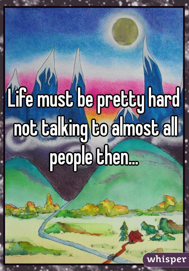 Life must be pretty hard not talking to almost all people then... 