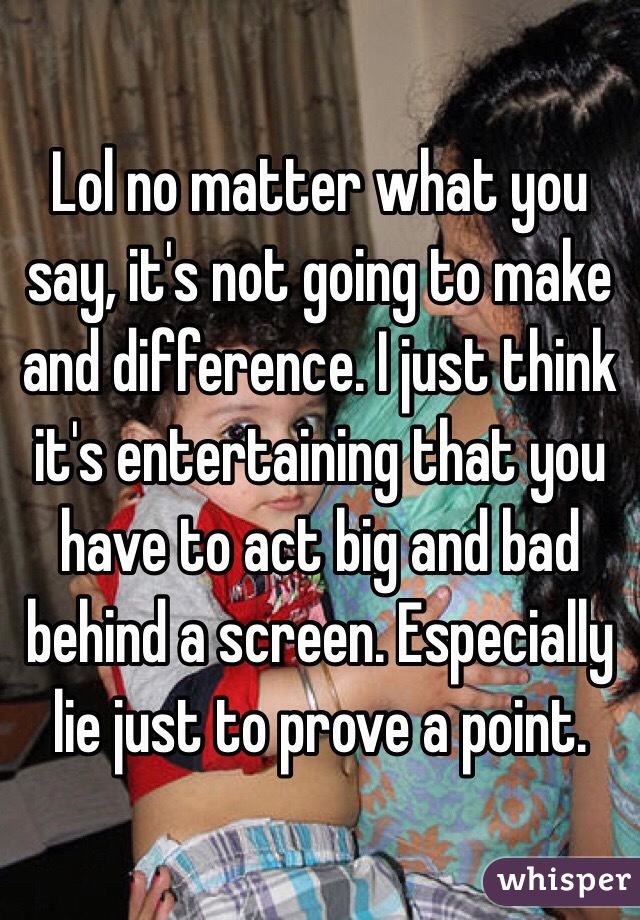 Lol no matter what you say, it's not going to make and difference. I just think it's entertaining that you have to act big and bad behind a screen. Especially lie just to prove a point.