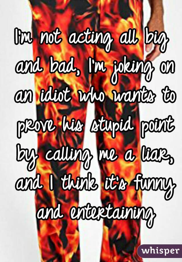 I'm not acting all big and bad, I'm joking on an idiot who wants to prove his stupid point by calling me a liar, and I think it's funny and entertaining