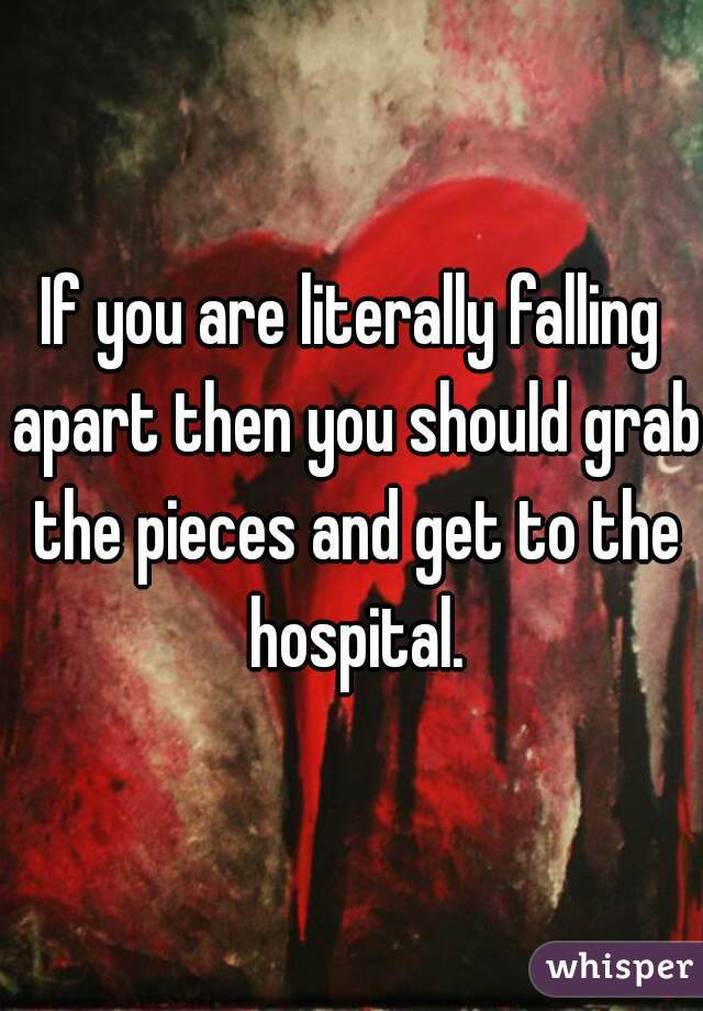 If you are literally falling apart then you should grab the pieces and get to the hospital.