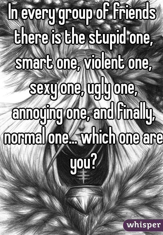 In every group of friends there is the stupid one, smart one, violent one, sexy one, ugly one, annoying one, and finally, normal one... which one are you?