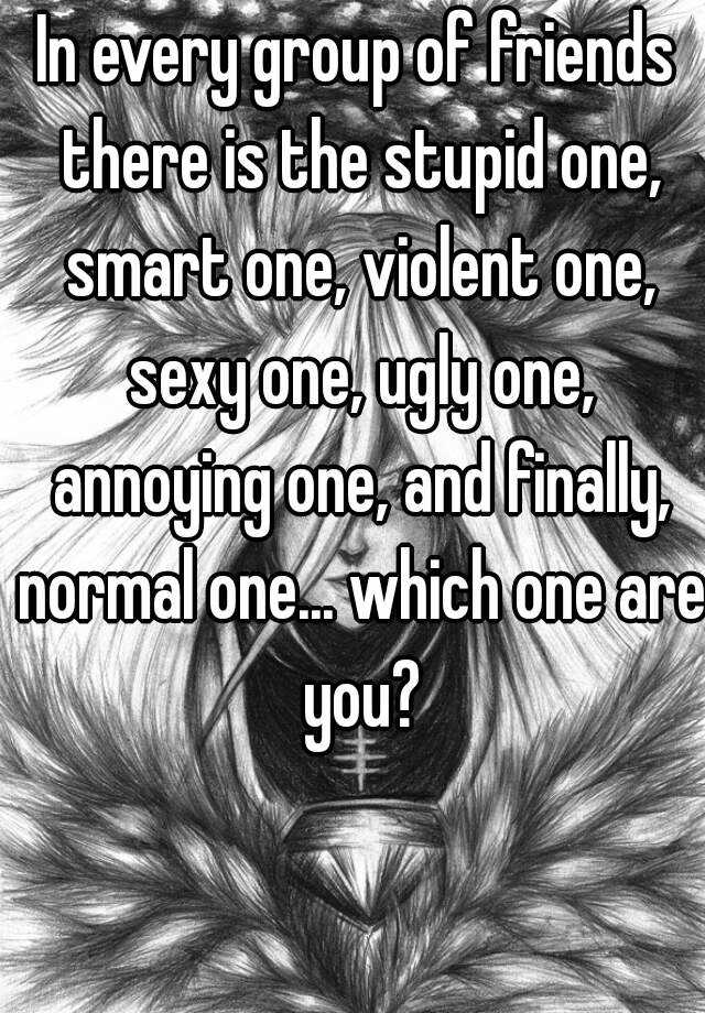 In every group of friends there is the stupid one, smart one, violent one, sexy one, ugly one, annoying one, and finally, normal one... which one are you?