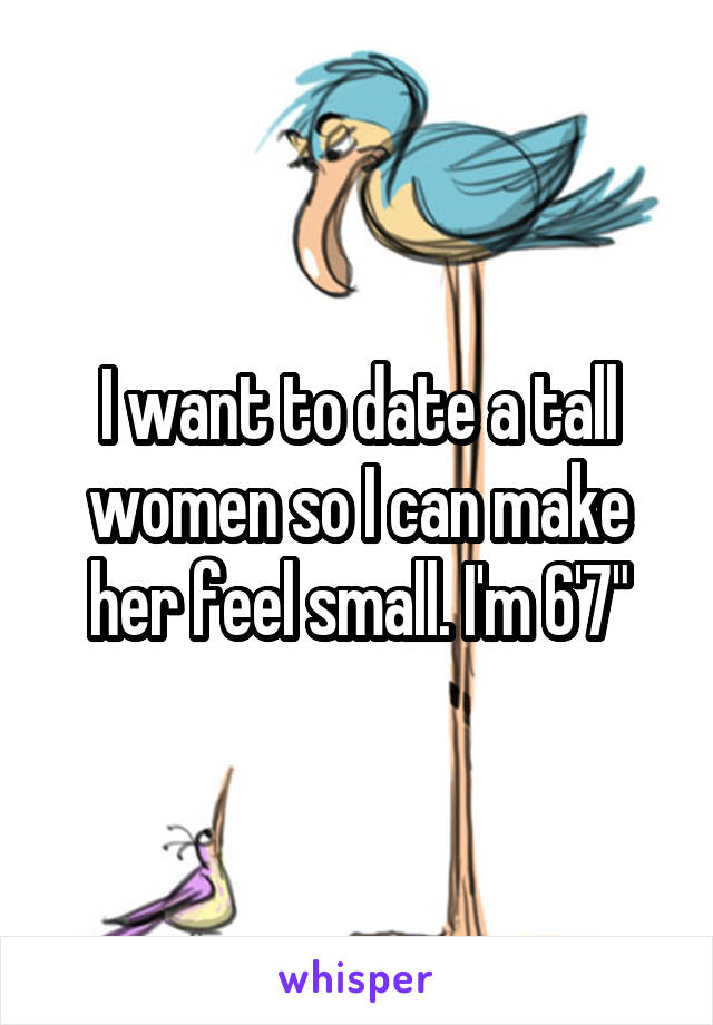 I want to date a tall women so I can make her feel small. I'm 6'7"