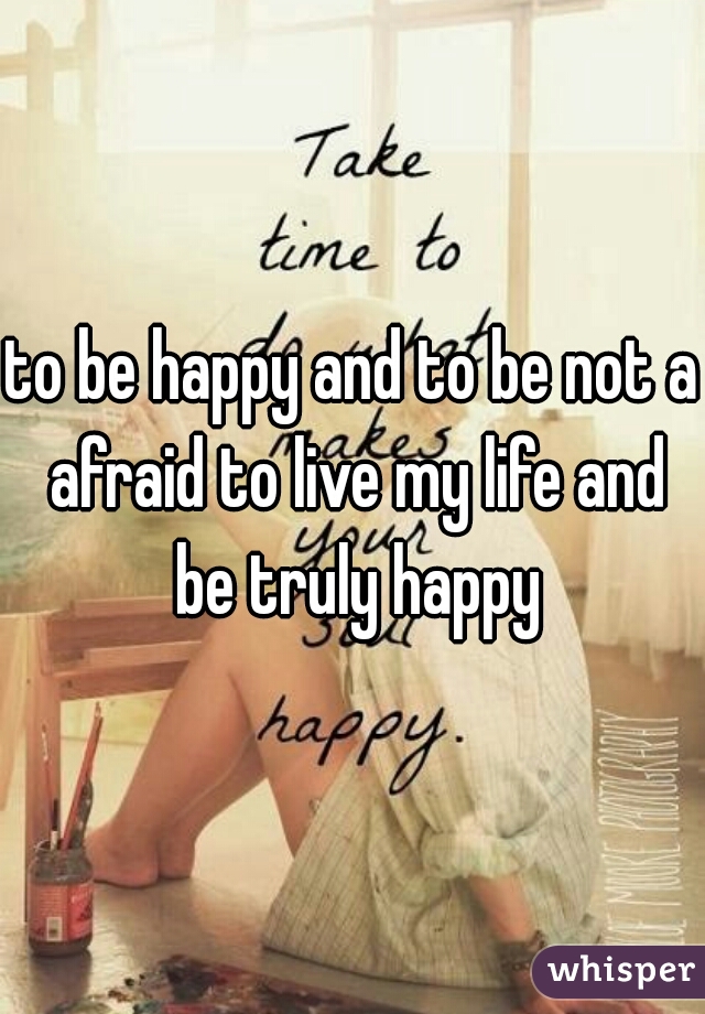 to be happy and to be not a afraid to live my life and be truly happy