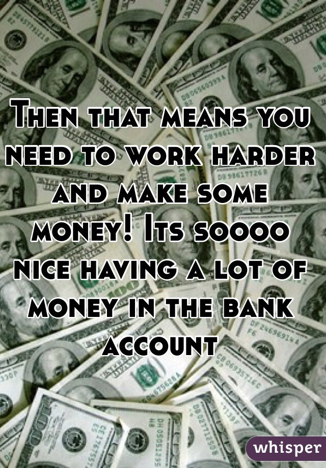 Then that means you need to work harder and make some  money! Its soooo nice having a lot of money in the bank account