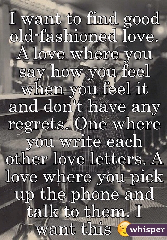 I want to find good old-fashioned love. A love where you say how you feel when you feel it and don't have any regrets. One where you write each other love letters. A love where you pick up the phone and talk to them. I want this ☺️