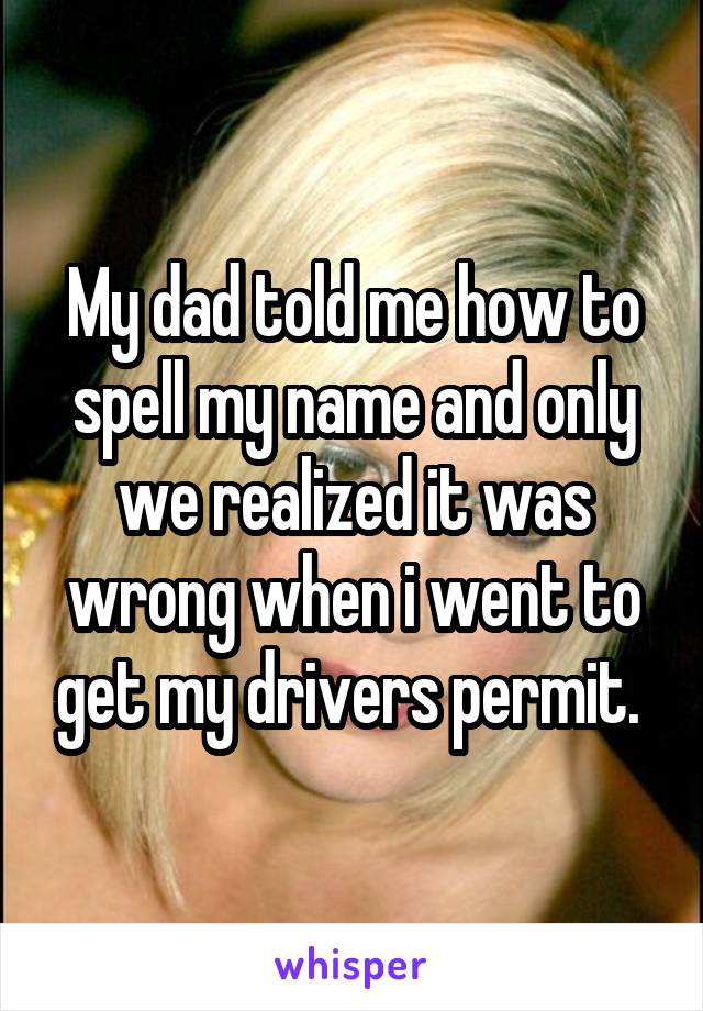 My dad told me how to spell my name and only we realized it was wrong when i went to get my drivers permit. 