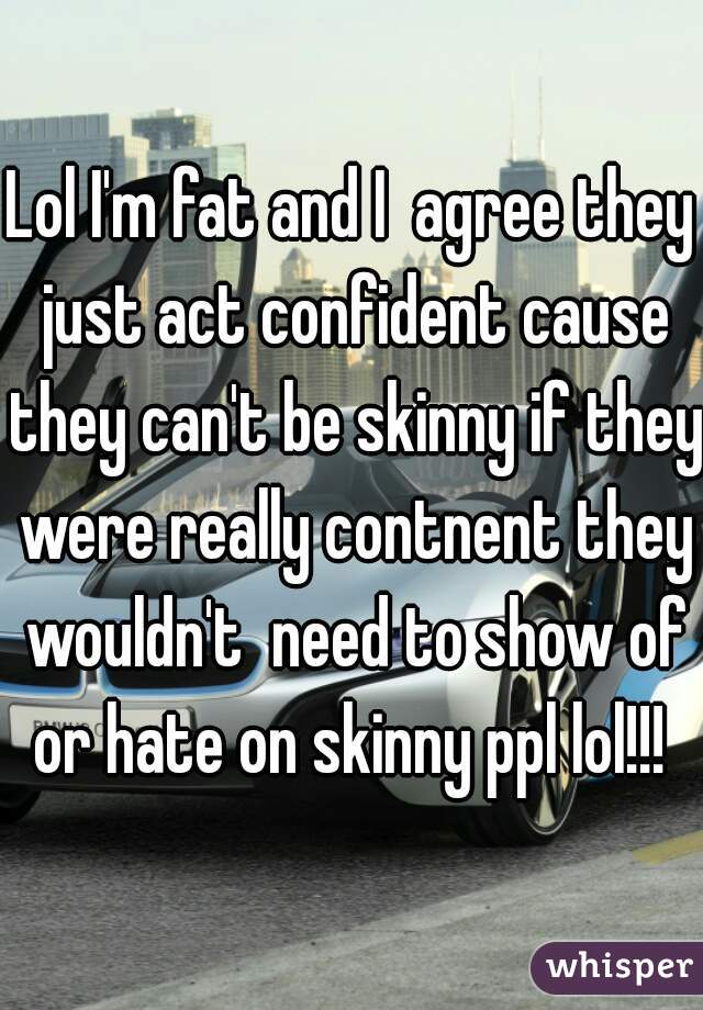 Lol I'm fat and I  agree they just act confident cause they can't be skinny if they were really contnent they wouldn't  need to show of or hate on skinny ppl lol!!! 