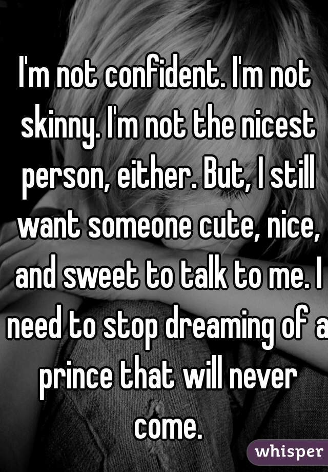 I'm not confident. I'm not skinny. I'm not the nicest person, either. But, I still want someone cute, nice, and sweet to talk to me. I need to stop dreaming of a prince that will never come.