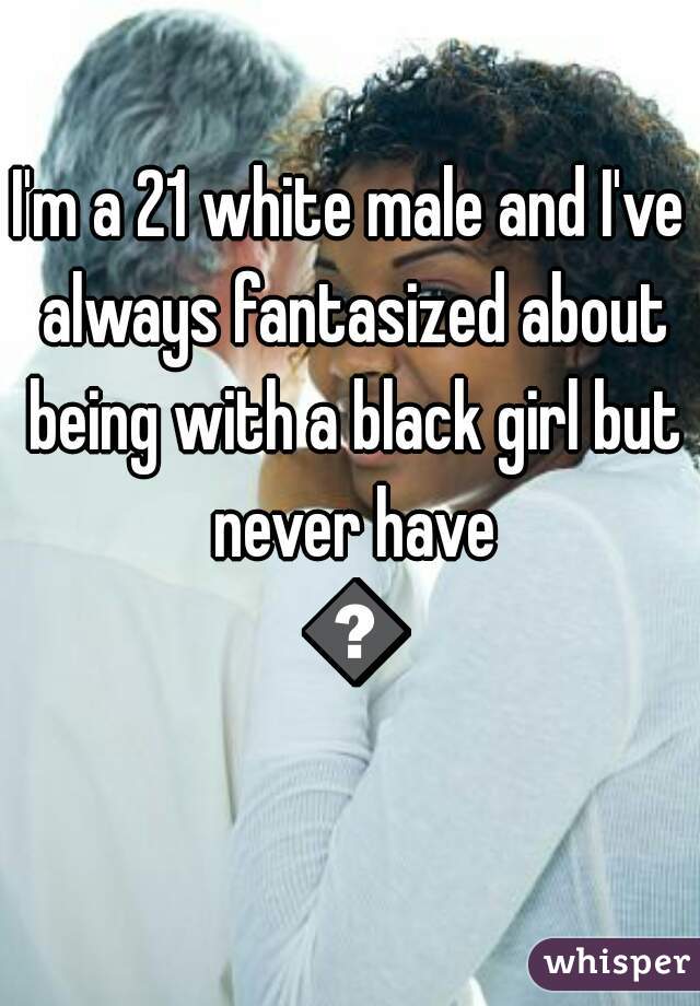 I'm a 21 white male and I've always fantasized about being with a black girl but never have 😓