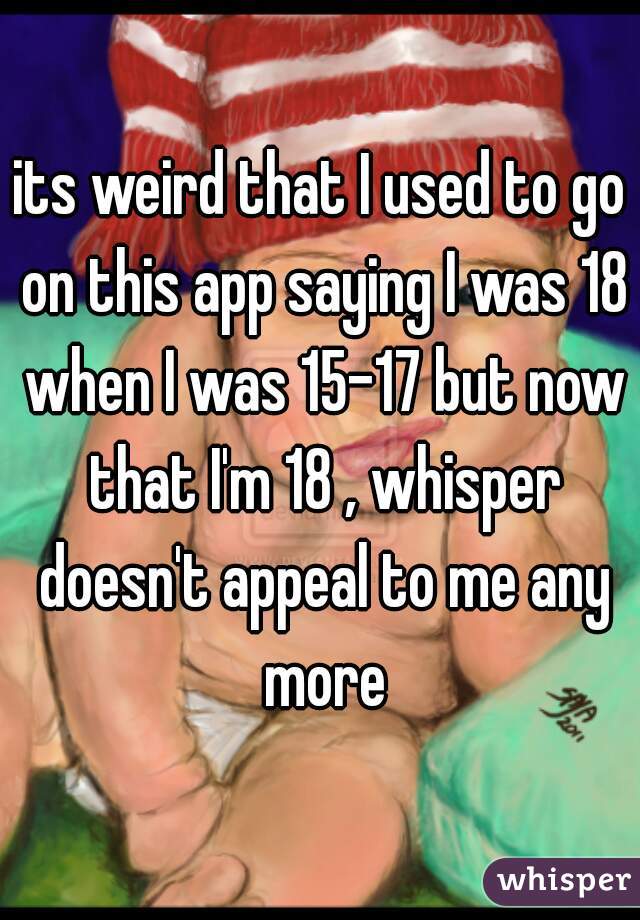 its weird that I used to go on this app saying I was 18 when I was 15-17 but now that I'm 18 , whisper doesn't appeal to me any more