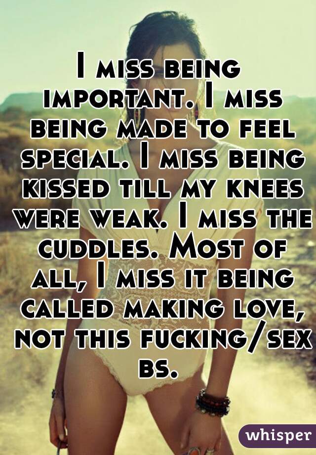 I miss being important. I miss being made to feel special. I miss being kissed till my knees were weak. I miss the cuddles. Most of all, I miss it being called making love, not this fucking/sex bs. 