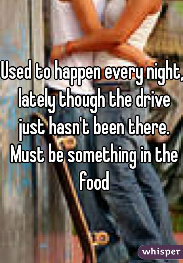 Used to happen every night, lately though the drive just hasn't been there. Must be something in the food