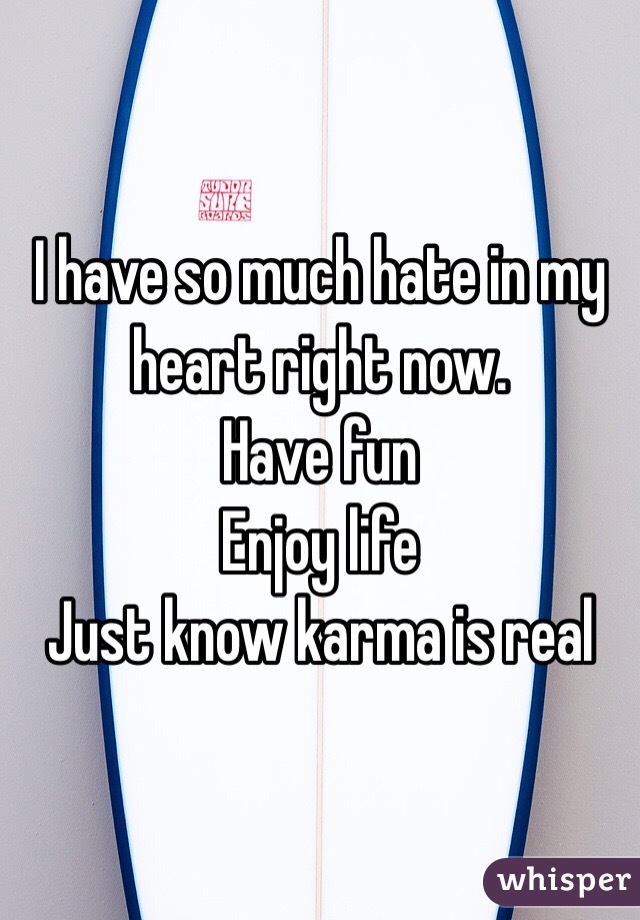I have so much hate in my heart right now. 
Have fun
Enjoy life
Just know karma is real 