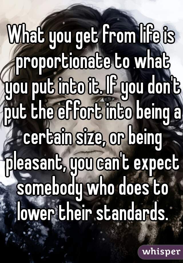 What you get from life is proportionate to what you put into it. If you don't put the effort into being a certain size, or being pleasant, you can't expect somebody who does to lower their standards.