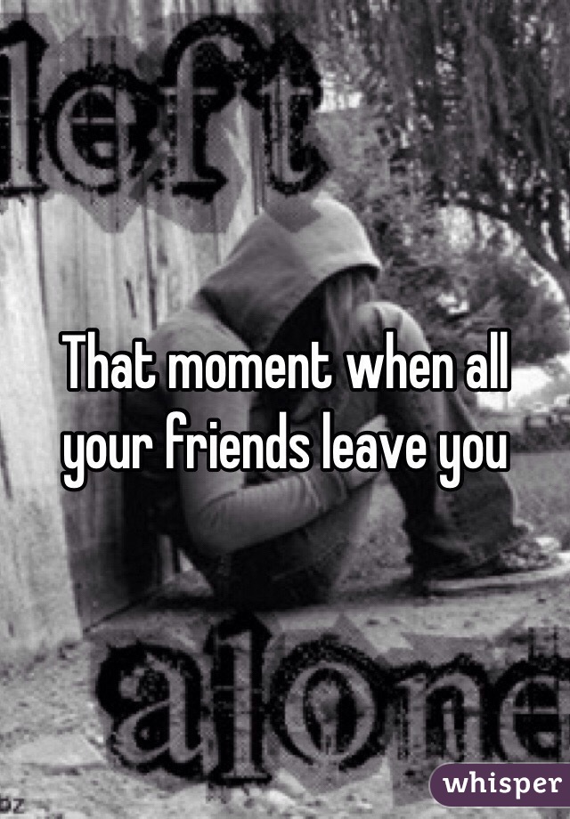That moment when all your friends leave you