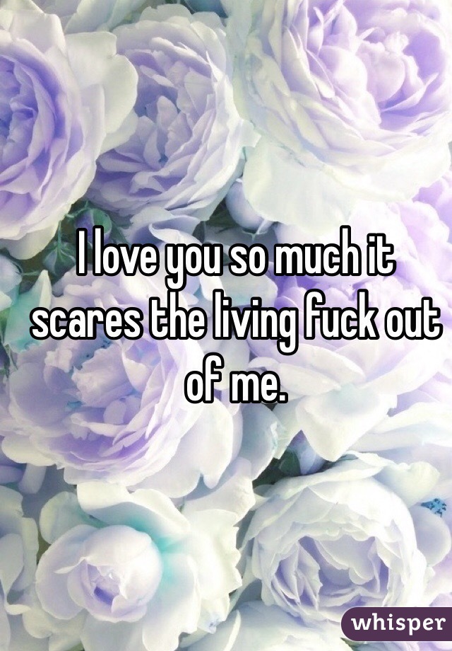 I love you so much it scares the living fuck out of me. 