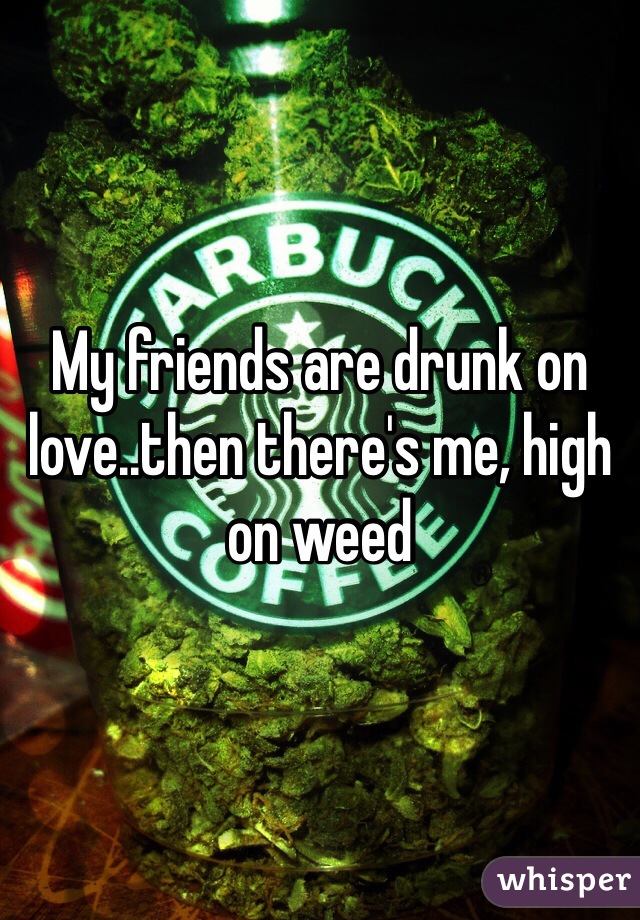My friends are drunk on love..then there's me, high on weed