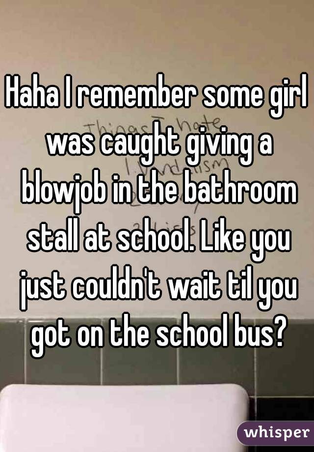 Haha I remember some girl was caught giving a blowjob in the bathroom stall at school. Like you just couldn't wait til you got on the school bus?