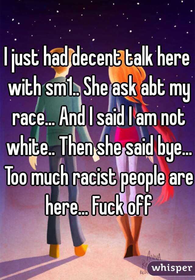 I just had decent talk here with sm1.. She ask abt my race... And I said I am not white.. Then she said bye... Too much racist people are here... Fuck off