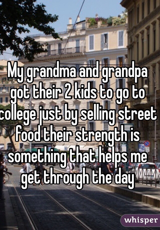 My grandma and grandpa got their 2 kids to go to college just by selling street food their strength is something that helps me get through the day