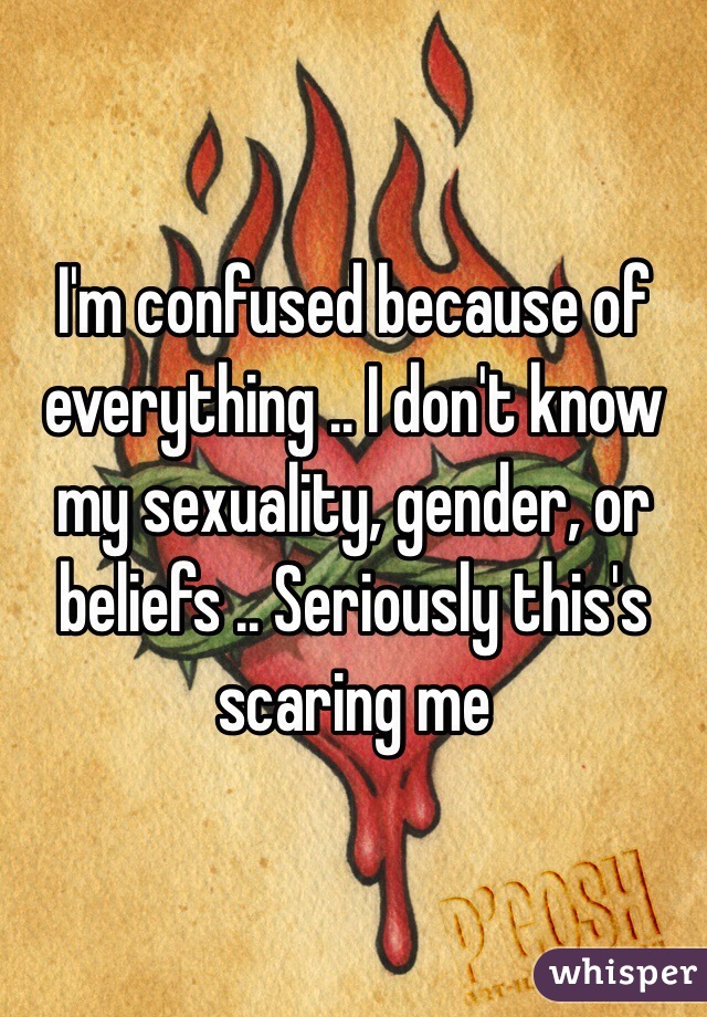 I'm confused because of everything .. I don't know my sexuality, gender, or beliefs .. Seriously this's scaring me 