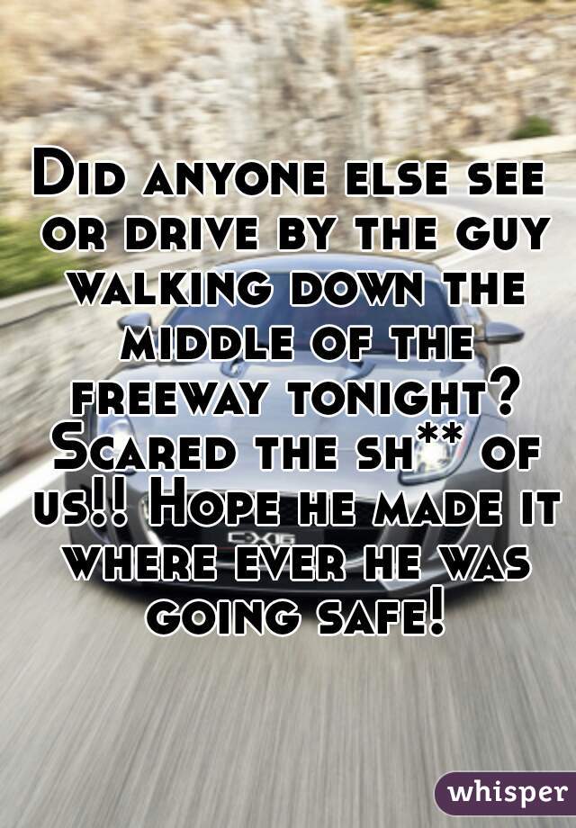 Did anyone else see or drive by the guy walking down the middle of the freeway tonight? Scared the sh** of us!! Hope he made it where ever he was going safe!