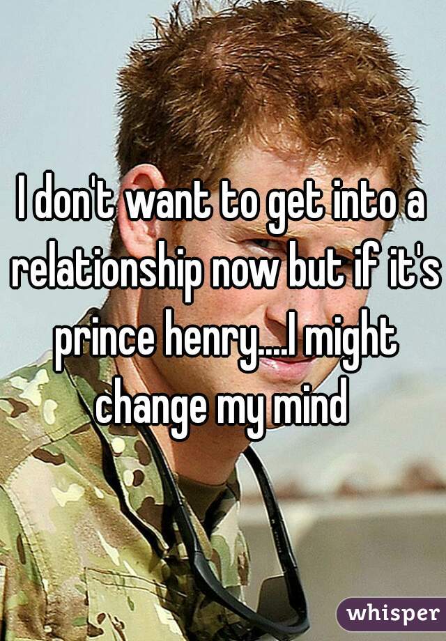 I don't want to get into a relationship now but if it's prince henry....I might change my mind 