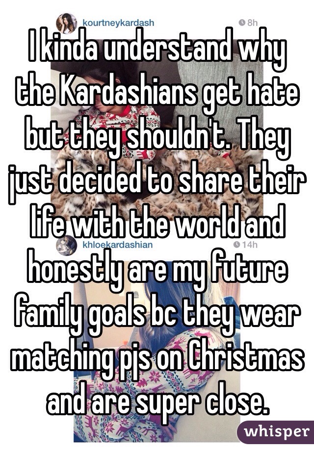 I kinda understand why the Kardashians get hate but they shouldn't. They just decided to share their life with the world and honestly are my future family goals bc they wear matching pjs on Christmas and are super close.