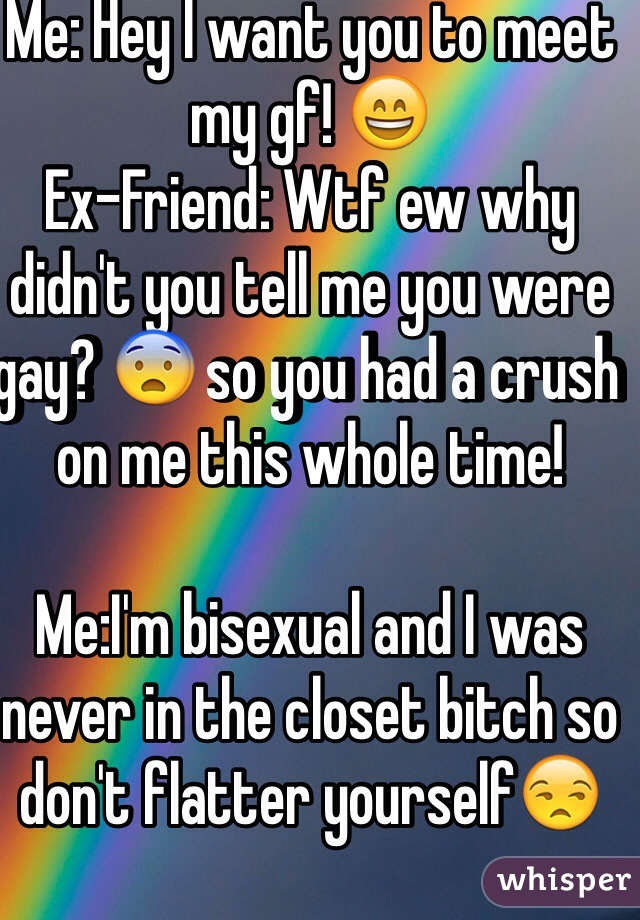 Me: Hey I want you to meet my gf! 😄
Ex-Friend: Wtf ew why didn't you tell me you were gay? 😨 so you had a crush on me this whole time!

Me:I'm bisexual and I was never in the closet bitch so don't flatter yourself😒
