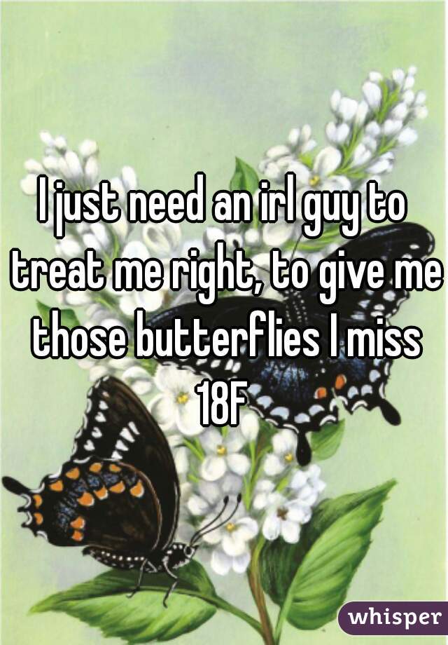 I just need an irl guy to treat me right, to give me those butterflies I miss
18F