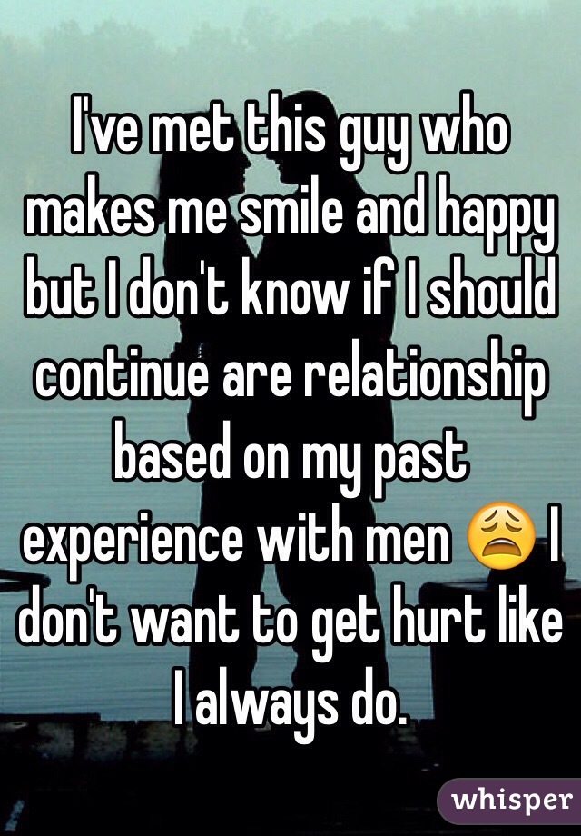 I've met this guy who makes me smile and happy but I don't know if I should continue are relationship based on my past experience with men 😩 I don't want to get hurt like I always do.