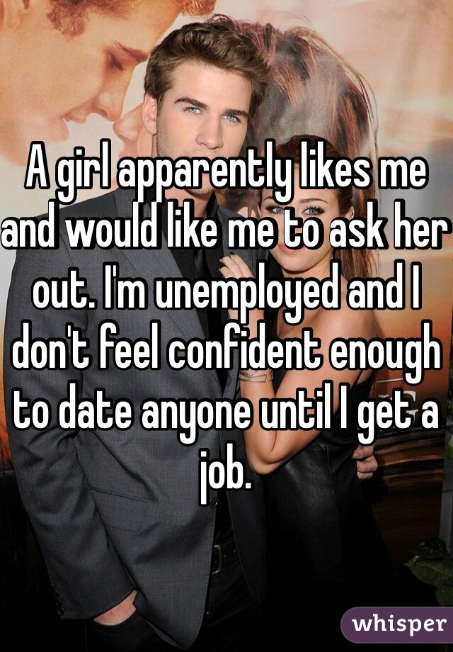 A girl apparently likes me and would like me to ask her out. I'm unemployed and I don't feel confident enough to date anyone until I get a job.