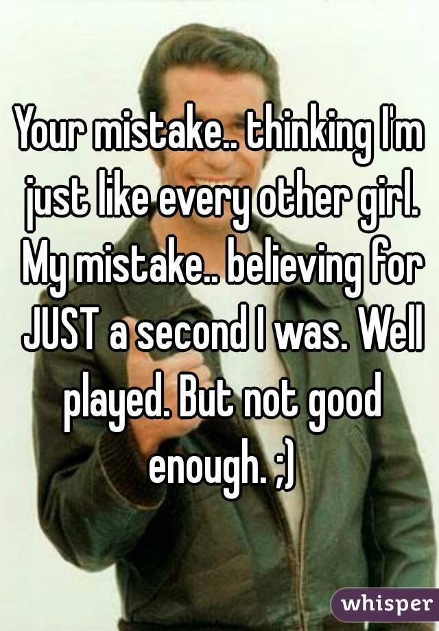 Your mistake.. thinking I'm just like every other girl. My mistake.. believing for JUST a second I was. Well played. But not good enough. ;)
