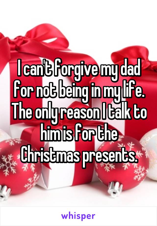 I can't forgive my dad for not being in my life. The only reason I talk to him is for the Christmas presents.